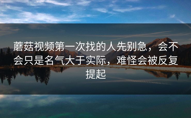 蘑菇视频第一次找的人先别急，会不会只是名气大于实际，难怪会被反复提起
