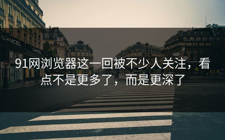 91网浏览器这一回被不少人关注，看点不是更多了，而是更深了