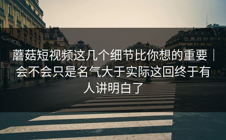 蘑菇短视频这几个细节比你想的重要｜会不会只是名气大于实际这回终于有人讲明白了