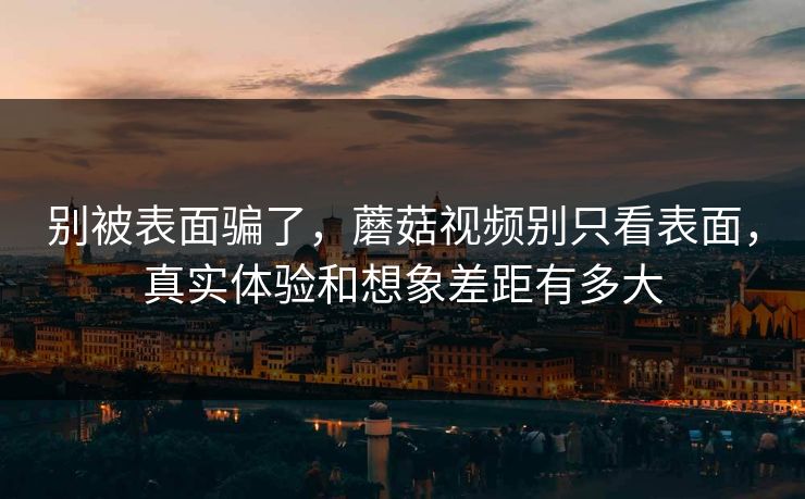 别被表面骗了，蘑菇视频别只看表面，真实体验和想象差距有多大