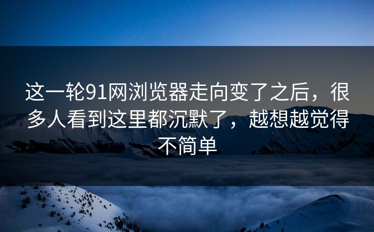 这一轮91网浏览器走向变了之后，很多人看到这里都沉默了，越想越觉得不简单