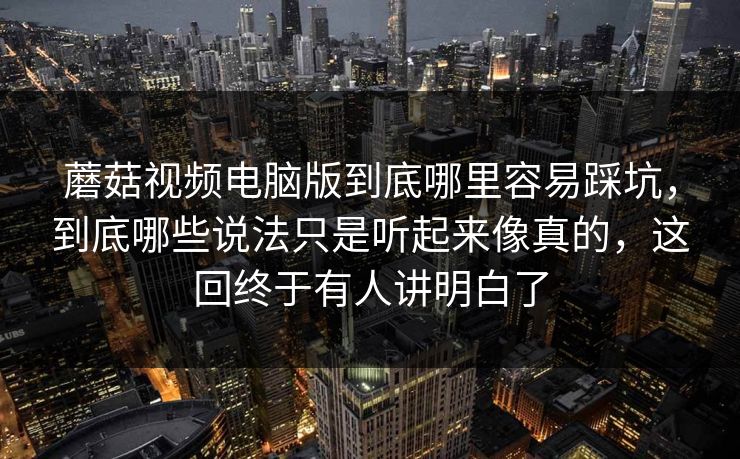 蘑菇视频电脑版到底哪里容易踩坑，到底哪些说法只是听起来像真的，这回终于有人讲明白了