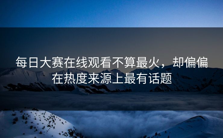 每日大赛在线观看不算最火，却偏偏在热度来源上最有话题