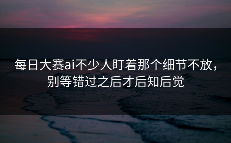 每日大赛ai不少人盯着那个细节不放，别等错过之后才后知后觉