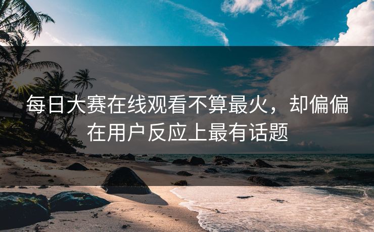 每日大赛在线观看不算最火，却偏偏在用户反应上最有话题
