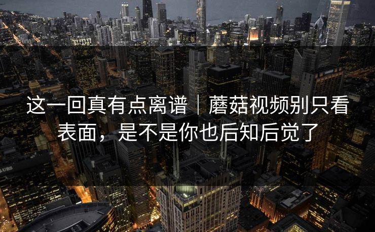 这一回真有点离谱｜蘑菇视频别只看表面，是不是你也后知后觉了