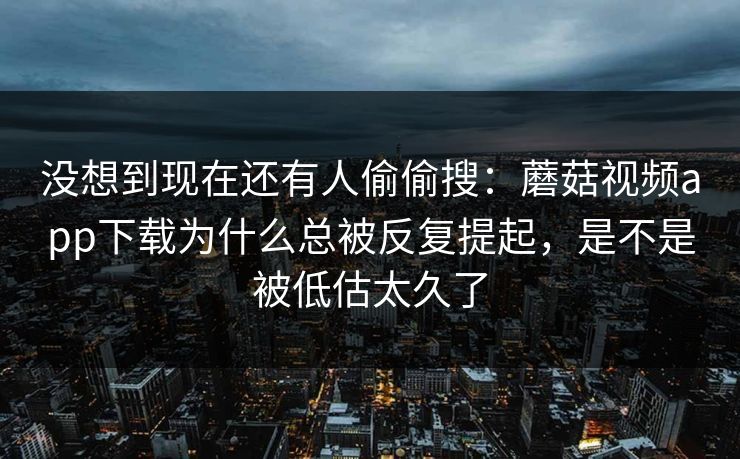 没想到现在还有人偷偷搜：蘑菇视频app下载为什么总被反复提起，是不是被低估太久了