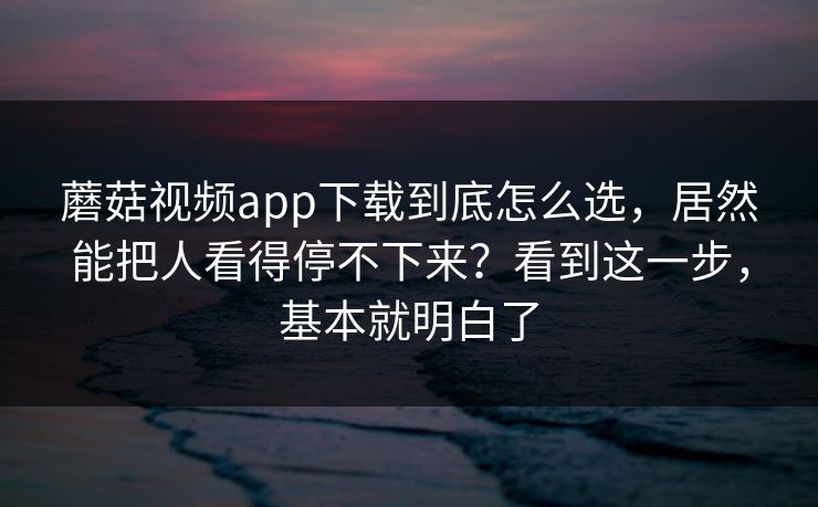 蘑菇视频app下载到底怎么选，居然能把人看得停不下来？看到这一步，基本就明白了