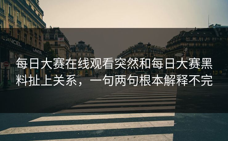 每日大赛在线观看突然和每日大赛黑料扯上关系，一句两句根本解释不完