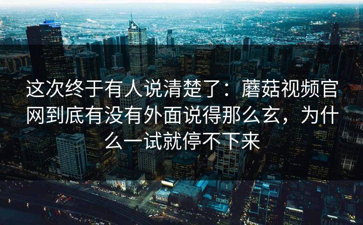 这次终于有人说清楚了：蘑菇视频官网到底有没有外面说得那么玄，为什么一试就停不下来