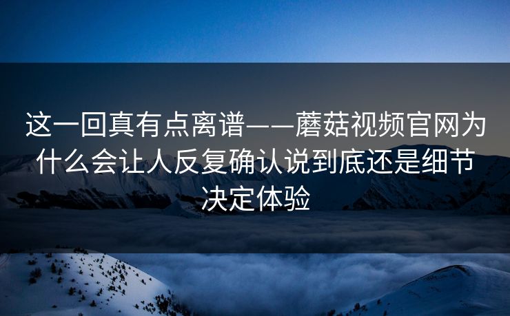 这一回真有点离谱——蘑菇视频官网为什么会让人反复确认说到底还是细节决定体验