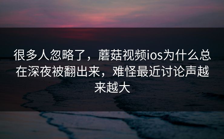 很多人忽略了，蘑菇视频ios为什么总在深夜被翻出来，难怪最近讨论声越来越大
