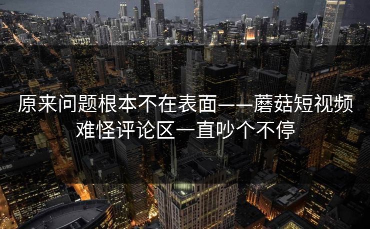 原来问题根本不在表面——蘑菇短视频难怪评论区一直吵个不停
