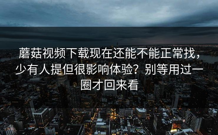 蘑菇视频下载现在还能不能正常找，少有人提但很影响体验？别等用过一圈才回来看