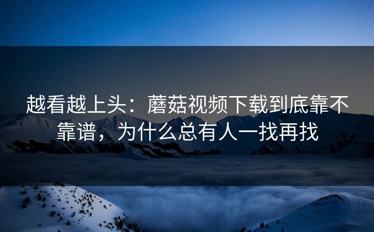 越看越上头：蘑菇视频下载到底靠不靠谱，为什么总有人一找再找