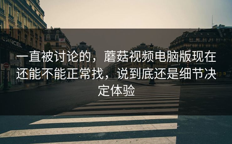 一直被讨论的，蘑菇视频电脑版现在还能不能正常找，说到底还是细节决定体验