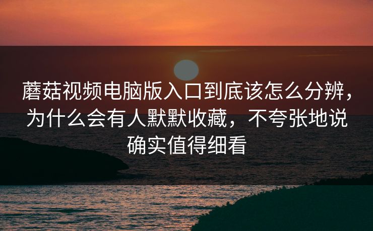 蘑菇视频电脑版入口到底该怎么分辨，为什么会有人默默收藏，不夸张地说确实值得细看