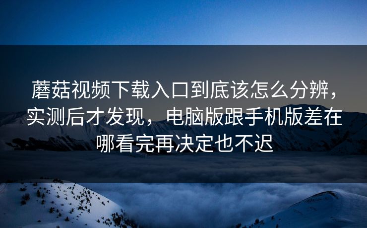 蘑菇视频下载入口到底该怎么分辨，实测后才发现，电脑版跟手机版差在哪看完再决定也不迟