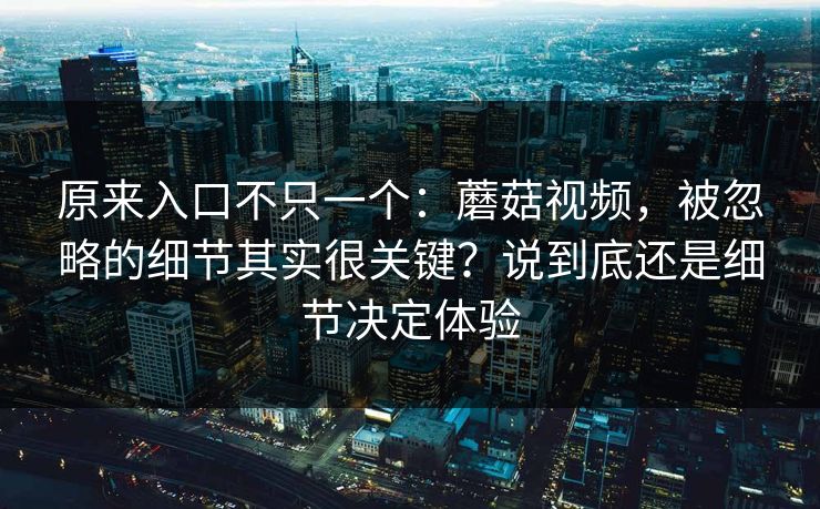 原来入口不只一个：蘑菇视频，被忽略的细节其实很关键？说到底还是细节决定体验