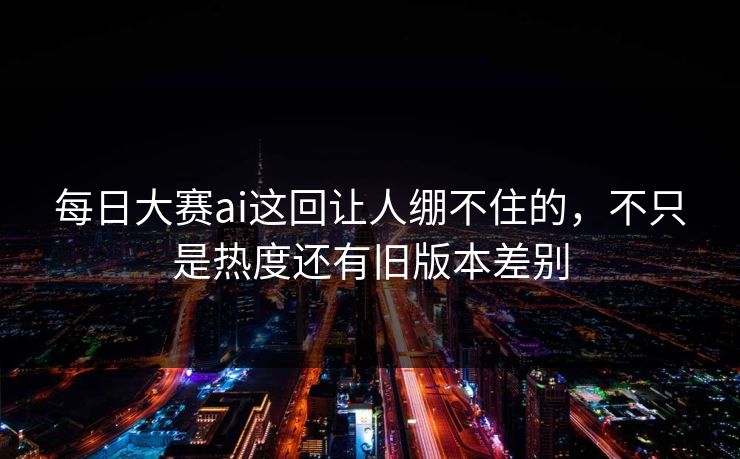每日大赛ai这回让人绷不住的，不只是热度还有旧版本差别