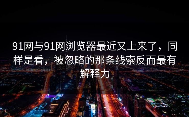 91网与91网浏览器最近又上来了，同样是看，被忽略的那条线索反而最有解释力