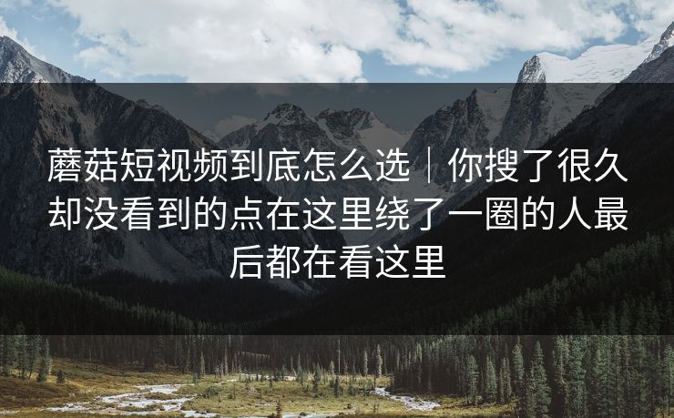 蘑菇短视频到底怎么选｜你搜了很久却没看到的点在这里绕了一圈的人最后都在看这里