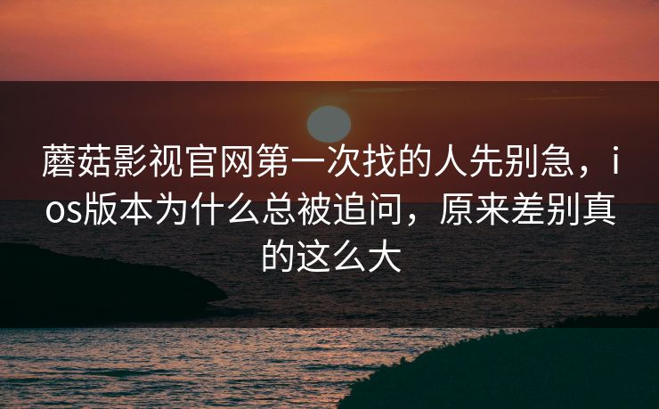 蘑菇影视官网第一次找的人先别急，ios版本为什么总被追问，原来差别真的这么大