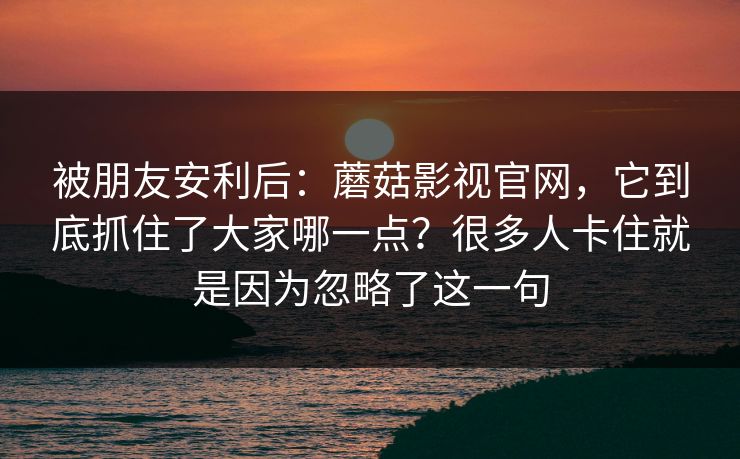 被朋友安利后：蘑菇影视官网，它到底抓住了大家哪一点？很多人卡住就是因为忽略了这一句