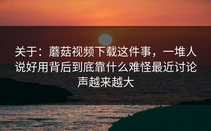 关于：蘑菇视频下载这件事，一堆人说好用背后到底靠什么难怪最近讨论声越来越大