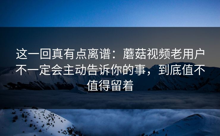 这一回真有点离谱：蘑菇视频老用户不一定会主动告诉你的事，到底值不值得留着