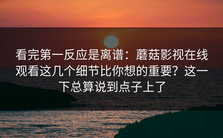 看完第一反应是离谱：蘑菇影视在线观看这几个细节比你想的重要？这一下总算说到点子上了