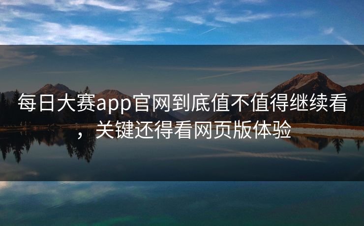 每日大赛app官网到底值不值得继续看，关键还得看网页版体验