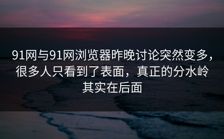 91网与91网浏览器昨晚讨论突然变多，很多人只看到了表面，真正的分水岭其实在后面