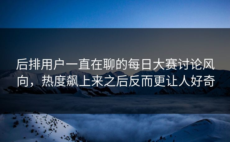 后排用户一直在聊的每日大赛讨论风向，热度飙上来之后反而更让人好奇