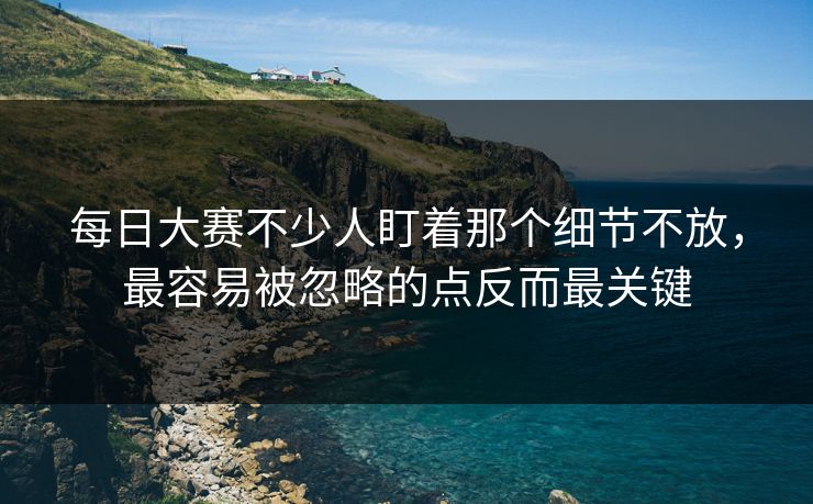 每日大赛不少人盯着那个细节不放，最容易被忽略的点反而最关键