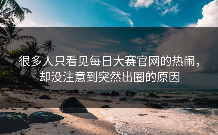 很多人只看见每日大赛官网的热闹，却没注意到突然出圈的原因