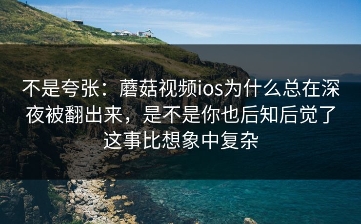 不是夸张：蘑菇视频ios为什么总在深夜被翻出来，是不是你也后知后觉了这事比想象中复杂