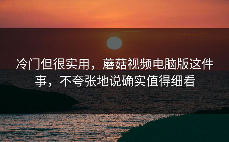 冷门但很实用，蘑菇视频电脑版这件事，不夸张地说确实值得细看