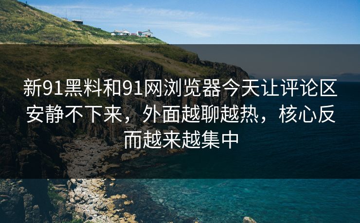新91黑料和91网浏览器今天让评论区安静不下来，外面越聊越热，核心反而越来越集中