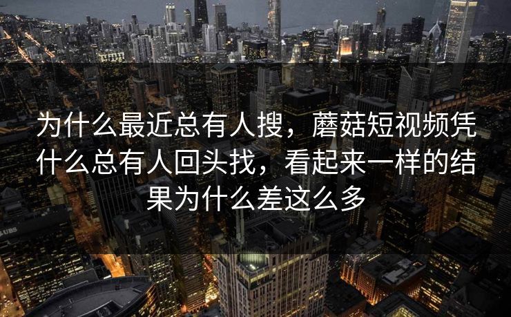 为什么最近总有人搜，蘑菇短视频凭什么总有人回头找，看起来一样的结果为什么差这么多
