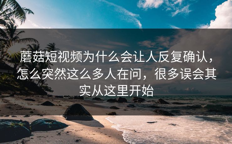 蘑菇短视频为什么会让人反复确认，怎么突然这么多人在问，很多误会其实从这里开始