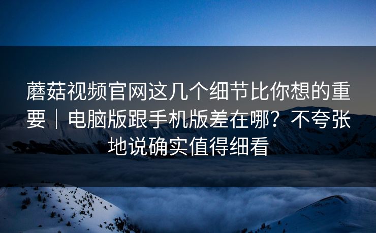 蘑菇视频官网这几个细节比你想的重要｜电脑版跟手机版差在哪？不夸张地说确实值得细看