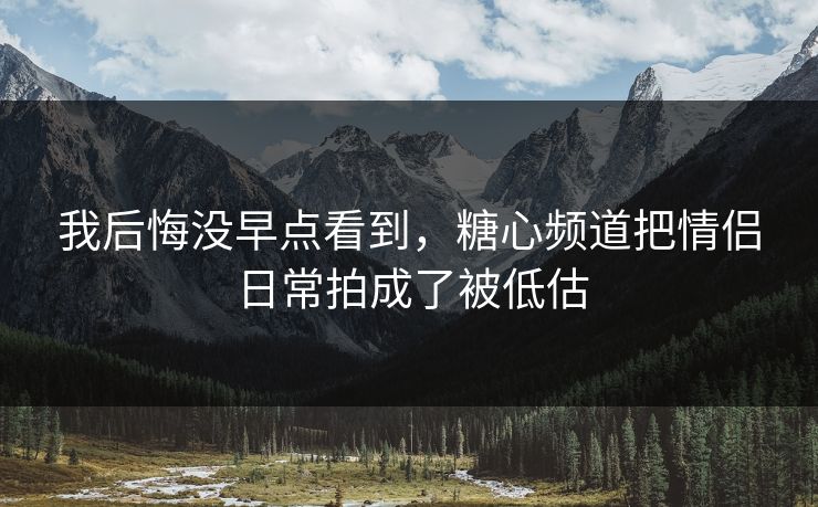 我后悔没早点看到，糖心频道把情侣日常拍成了被低估