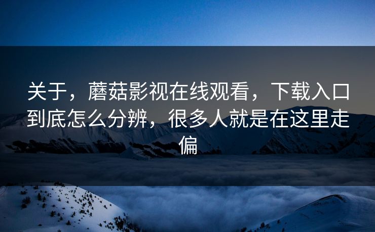 关于，蘑菇影视在线观看，下载入口到底怎么分辨，很多人就是在这里走偏