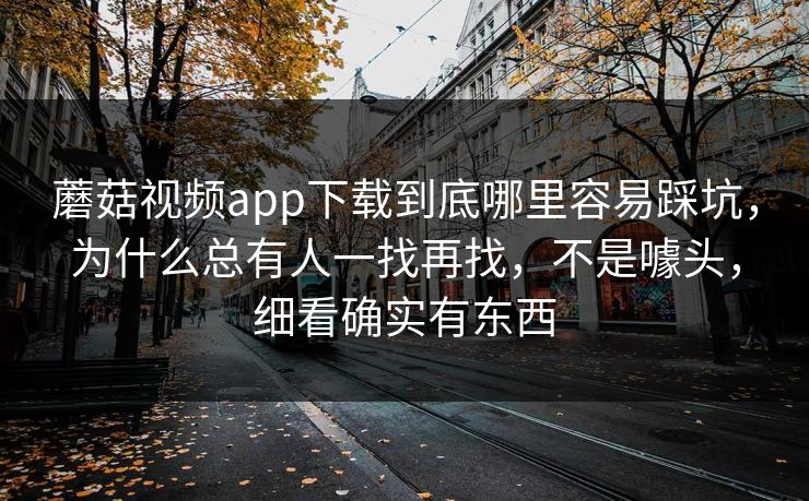 蘑菇视频app下载到底哪里容易踩坑，为什么总有人一找再找，不是噱头，细看确实有东西