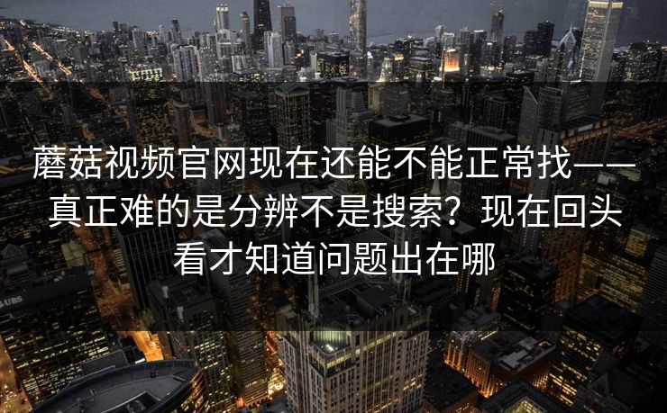 蘑菇视频官网现在还能不能正常找——真正难的是分辨不是搜索？现在回头看才知道问题出在哪