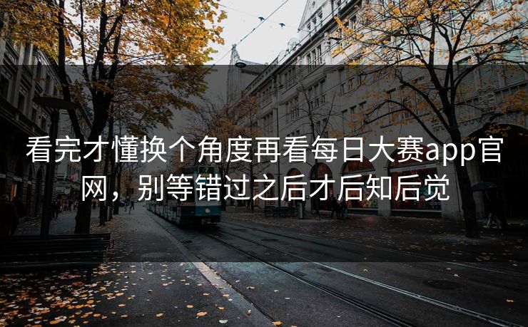 看完才懂换个角度再看每日大赛app官网，别等错过之后才后知后觉
