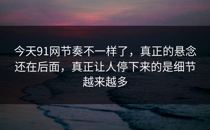 今天91网节奏不一样了，真正的悬念还在后面，真正让人停下来的是细节越来越多