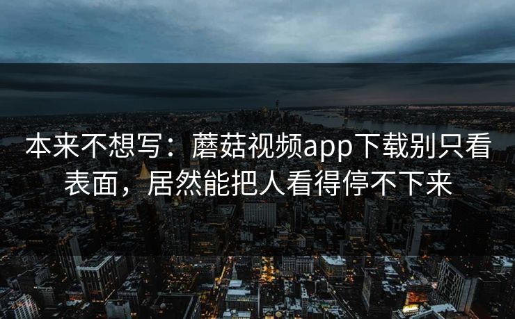 本来不想写：蘑菇视频app下载别只看表面，居然能把人看得停不下来