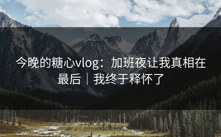 今晚的糖心vlog：加班夜让我真相在最后｜我终于释怀了